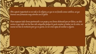 Otro aspecto importante en mi vida es la religión y es que en mi familia somos católicos, así que 
tenemos una formación muy estrecha con la iglesia. 
Para empezar todos hemos pertenecido a un grupo y nos hemos destacado por ser líderes, un dato 
curioso es que todas mis tías han sido catequistas porque les gusta enseñar y trabar con los niños, mi 
mamá me hizo la invitación pero yo no quería, no me creía capaz de enseñar a alguien. 
 