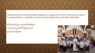 Hasta que un día me convenció y empecé a trabajar con un grupo de niños de 6 a 7 años, para mi sorpresa 
me enamore de ellos, me sorprendió su inocencia, sus ganas de aprender y sobre todo su honestidad. 
Ahí descubrí que me gustaba trabajar 
con los niños y decidí integrarme al 
grupo de catequistas. 
 