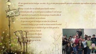 Al año siguiente me tocó trabajar con niños de 9 y 10 años para prepararlos para dos sacramentos, aquí reafirme mi gusto por 
enseñar, 
porque en cada clase me esforzaba para hacerla creativa e 
interesante para ellos, y me pude ganar su confianza lo cual creo que 
es importante en el mundo de la docencia porque el maestro debe de 
crear un buen ambiente con sus alumnos. 
Lo que más me gusto de trabajar con niños fue su forma de 
reconocer tu trabajo y es que cuando me decían maestra la verdad 
me estremecía porque eso hablaba de que me había ganado su 
respeto y confianza, trate de 
ser también para ellos alguien 
en la que pudieran encontrar 
una amiga que no los iba 
a juzgar. 
 