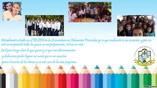 Actualmente estudio en el IESEN en la Licenciatura en Educación Preescolar yo se que realmente es mi vocación, y por eso 
está en mi ponerle todas las ganas en mi preparación, tal vez no será 
fácil pero tengo claro lo que quiero y sé que con determinación 
y dedicación podre lograr mi sueño que es ser maestra 
para el servicio de los demás y en este caso de los más pequeños. 
