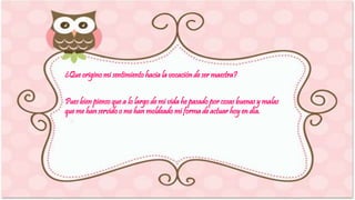 ¿Que origino mi sentimiento hacia la vocación de ser maestra? 
Pues bien pienso que a lo largo de mi vida he pasado por cosas buenas y malas 
que me han servido o me han moldeado mi forma de actuar hoy en día. 
 