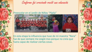 Conforme fui creciendo recibí una educación 
Preescolar en el Jardín de Niños “Pípila” 
En esta etapa la influencia que tuve de mi maestra “Nora” 
fue de que siempre me exigió mas porque no creía que 
fuera capaz de realizar ciertas cosas. 
 