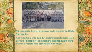 Mi educación Primaria la curse en la escuela Dr. Héctor 
Mayagoitia. 
A la maestra por la cual tuve admiración fue por la de 
1er Año “Elizabeth” ella siempre agregaba algo extra 
en su clase para que aprendiéramos mejor. 
 