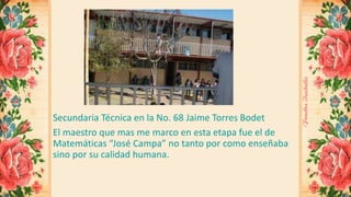 Secundaria Técnica en la No. 68 Jaime Torres Bodet 
El maestro que mas me marco en esta etapa fue el de 
Matemáticas “José Campa” no tanto por como enseñaba 
sino por su calidad humana. 
 
