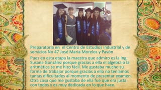 Preparatoria en el Centro de Estudios industrial y de 
servicios No 47 José Maria Morelos y Pavón 
Pues en esta etapa la maestra que admiro es la Ing. 
Susana González porque gracias a ella el algebra o la 
aritmética se me hizo fácil. Me gustaba mucho su 
forma de trabajar porque gracias a ello no teníamos 
tantas dificultades al momento de presentar examen. 
Otra cosa que me gustaba de ella fue que era justa 
con todos y es muy dedicada en lo que hace. 
 