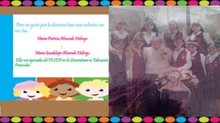 Pero mi gusto por la docencia tiene mas relación con 
mis tías. 
Maria Patricia Alvarado Hidrogo 
y 
Maria Guadalupe Alvarado Hidrogo 
Ellas son egresadas del IESEN en la Licenciatura en Educación 
Preescolar. 
 