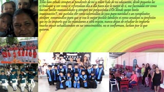 Ellas han estado siempre al pendiente de mí y sobre todo de mi educación, desde pequeña las 
vi trabajar y ver como se esforzaban día a día para dar lo mejor de sí, me fascinaba ver como 
hacían tantas manualidades y siempre me preguntaba ¿De dónde sacan tanta 
imaginación?, me gustaba ver como adornaban la casa para navidad o un cumpleaños 
siempre esmerándose para que se vea lo mejor posible también vi como amaban su profesión 
que no les importo que las mandaran a otra región, nunca dejan de estudiar les importa 
mucho seguir actualizándose en sus conocimientos, no se conforman, luchan por lo que 
quieren. 
 