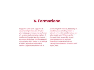4. Formazione
Sappiamo tante cose, sappiamo di
doverne sempre imparare di nuove
giorno dopo giorno e sappiamo che non
c'è conoscenza tecnologica migliore di
quella condivisa: per questo, dove c'è
un evento dedicato al mondo javascript
ma non solo, noi ci siamo. La tecnologia
è di casa, all’interno dello spazio
Venini42 organizziamo eventi con le
community tech milanesi, bootcamp in
collaborazione con altri partners o
aziende ed eventi in collaborazione con
altre società tech. Offriamo anche
formazione per le aziende, se vuoi
organizzare un corso per i tuoi
dipendenti contattaci e insieme
creiamo un programma su misura per il
vostro team.
 