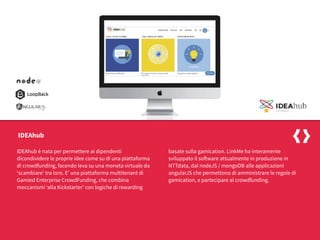 IDEAhub è nata per permettere ai dipendenti
dicondividere le proprie idee come su di una piattaforma
di crowdfunding, facendo leva su una moneta virtuale da
‘scambiare’ tra loro. E’ una piattaforma multitenant di
Gamied Enterprise CrowdFunding, che combina
meccanismi ‘alla Kickstarter’ con logiche di rewarding
basate sulla gamication. LinkMe ha interamente
sviluppato il software attualmente in produzione in
NTTdata, dal nodeJS / mongoDB alle applicazioni
angularJS che permettono di amministrare le regole di
gamication, e partecipare al crowdfunding.
IDEAhub
 