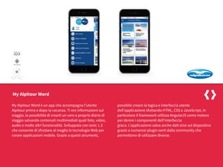 My Alpitour Word è un app che accompagna l’utente
Alpitour prima e dopo la vacanza. Ti ore informazioni sul
viaggio, la possibilità di crearti un vero e proprio diario di
viaggio salvando contenuti multimediali quali foto, video,
audio e molte altri funzionalità. Sviluppata con ionic 1.3
che consente di sfruttare al meglio le tecnologie Web per
creare applicazioni mobile. Grazie a questi strumenti,
possibile creare la logica e interfaccia utente
dell’applicazione sfuttando HTML, CSS e JavaScript, in
particolare il framework utilizza AngularJS come motore
per denire i componenti dell’interfaccia
graca. L’applicazione salva anche dati oine sul dispositivo
grazie a numerosi plugin oerti dalla community che
permettono di utilizzare diverse.
My Alpitour Word
 