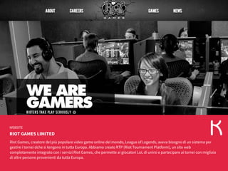 RIOT GAMES LIMITED
WEBSITE
Riot Games, creatore del più popolare video game online del mondo, League of Legends, aveva bisogno di un sistema per
gestire i tornei dche si tengono in tutta Europa. Abbiamo creato RTP (Riot Tournament Platform), un sito web
completamente integrato con i servizi Riot Games, che permette ai giocatori LoL di unirsi e partecipare ai tornei con migliaia
di altre persone provenienti da tutta Europa.
 