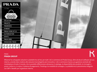PRADA GROUP
PRADA
Mikamai ha sviluppato soluzioni e piattaforme ad hoc per tutti i siti e-commerce di Prada Group, oltre ad alcuni software ad uso
interno, unendo idee creative alle soluzioni tecnologiche più innovative. I siti e-commerce hanno una gestione centrale dei
marketplace di tutto il mondo, che è possibile differenziare attraverso il catalogo, la disponibilità dei prodotti, le immagini, i
prezzi, online vs. in-store, il sistema di pagamenti, l'hosting e le modalità di consegna. La piattaforma è pienamente integrata
con SAP e Stealth per la gestione interna.
 