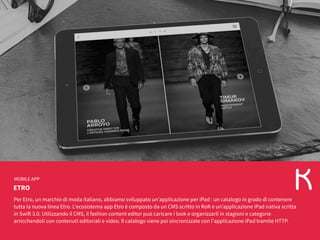 ETRO
MOBILE APP
Per Etro, un marchio di moda italiano, abbiamo sviluppato un’applicazione per iPad : un catalogo in grado di contenere
tutta la nuova linea Etro. L'ecosistema app Etro è composto da un CMS scritto in RoR e un’applicazione iPad nativa scritta
in Swift 3.0. Utilizzando il CMS, il fashion content editor può caricare i look e organizzarli in stagioni e categorie
arricchendoli con contenuti editoriali e video. Il catalogo viene poi sincronizzate con l'applicazione iPad tramite HTTP.
 