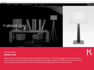 ARMANI CASA
RESTYLING WEBSITE
Armani ha assunto Mikamai per lavorare al restyling del sito Armani / Casa e del catalogo on-line. Con immagini a
schermo intero e video, transizioni omogenee e gallerie di immagini sviluppare in HTML5, il sito di Armani / Casa è
stato completamente rinnovato in linea con l'aspetto grafico di tutti gli altri siti del marchio Armani.
 