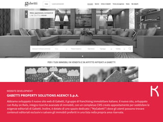 GABETTI PROPERTY SOLUTIONS AGENCY S.p.A.
WEBSITE DEVELOPMENT
Abbiamo sviluppato il nuovo sito web di Gabetti, il gruppo di franchising immobiliare italiano. Il nuovo sito, sviluppato
con Ruby on Rails, integra ricerche avanzate di immobili, con un complesso CMS creato appositamente per soddisfare le
esigenze editoriali di Gabetti. Inoltre, è dotato di uno spazio dedicato ( "MyGabetti") dove gli utenti possono trovare
contenuti editoriali esclusivi e salvare gli immobili preferiti in una lista nella propria area riservata.
 