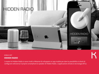 HIDDEN RADIO
MOBILE APP
I creatori di Hidden Radio si sono rivolti a Mikamai di sviluppare un app mobile per dare la possibilità ai clienti di
configurare attraverso il proprio smartphone lo speaker di Hidden Radio. L’applicazione sfrutta la tecnologia BTLE.
 