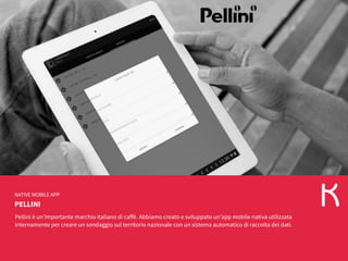 PELLINI
NATIVE MOBILE APP
Pellini è un’importante marchio italiano di caffè. Abbiamo creato e sviluppato un’app mobile nativa utilizzata
internamente per creare un sondaggio sul territorio nazionale con un sistema automatico di raccolta dei dati.
 