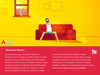 My Alpitour Word
Mitsubishi Electric
“Rendere interessante e divertente il sistema di
condizionamento e spiegare la professionalità dei tecnici
installatori”. Questo il brief alla base del motion graphic
richiesto da LanMan Group per Mitsubishi. Abbiamo scelto
un approccio ironico ma rispettoso del brand Mitsubishi,
creando una storia che mettesse in evidenza in modo
estremo il problema (il caldo) per enfatizzare la miglior
soluzione (il condizionatore). Abbiamo curato
internamente l’intera produzione del video: concept,
storyboard, illustrazioni, copywriting, animazioni ed
sound design, per consegnare al cliente un prodotto
completo e pronto per la condivisione sui propri canali di
comunicazione.https://vimeo.com/163378847
 