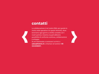La collaborazione è nel nostro DNA: per questo la
nostra sede operativa è lo spazio Venini42, dove
lavoriamo ogni giorno a stretto contatto con i
nostri partner, insieme ai quali abbiamo
possibilità di confronto continuo, collaborazione
e sviluppo.
Se sei interessato a conoscerci scrivici a
sales@linkme.it o chiamaci al numero +39
3314346047.
contatti
 