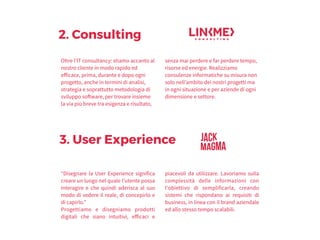 2. Consulting
Oltre l'IT consultancy: stiamo accanto al
nostro cliente in modo rapido ed
efficace, prima, durante e dopo ogni
progetto, anche in termini di analisi,
strategia e soprattutto metodologia di
sviluppo software, per trovare insieme
la via più breve tra esigenza e risultato,
senza mai perdere e far perdere tempo,
risorse ed energie. Realizziamo
consulenze informatiche su misura non
solo nell’ambito dei nostri progetti ma
in ogni situazione e per aziende di ogni
dimensione e settore.
3. User Experience
“Disegnare la User Experience significa
creare un luogo nel quale l’utente possa
interagire e che quindi aderisca al suo
modo di vedere il reale, di concepirlo e
di capirlo.” 
Progettiamo e disegniamo prodotti
digitali che siano intuitivi, efficaci e
piacevoli da utilizzare. Lavoriamo sulla
complessità delle informazioni con
l'obiettivo di semplificarla, creando
sistemi che rispondano ai requisiti di
business, in linea con il brand aziendale
ed allo stesso tempo scalabili.
 