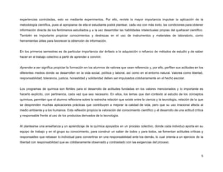 5
experiencias controladas, esto es mediante experimentos. Por ello, reviste la mayor importancia impulsar la aplicación de la
metodología científica, pues al apropiarse de ella el estudiante podrá plantear, cada vez con más éxito, las condiciones para obtener
información directa de los fenómenos estudiados y a la vez desarrollar las habilidades intelectuales propias del quehacer científico.
También es importante propiciar conocimientos y destrezas en el uso de instrumentos y materiales de laboratorio, como
herramientas útiles para favorecer la obtención de información.
En los primeros semestres es de particular importancia dar énfasis a la adquisición o refuerzo de métodos de estudio y de saber
hacer en el trabajo colectivo a partir de aprender a convivir.
Aprender a ser significa propiciar la formación en los alumnos de valores que sean referencia y, por ello, perfilen sus actitudes en los
diferentes medios donde se desarrollen en la vida social, política y laboral, así como en el entorno natural. Valores como libertad,
responsabilidad, tolerancia, justicia, honestidad y solidaridad deben ser impulsados cotidianamente en el hecho escolar.
Los programas de química son fértiles para el desarrollo de actitudes fundadas en los valores mencionados y lo importante es
hacerlo explícito, con pertinencia, cada vez que sea necesario. En ellos, los temas que dan contexto al estudio de los conceptos
químicos, permiten que el alumno reflexione sobre la estrecha relación que existe entre la ciencia y la tecnología, relación de la que
se desprenden muchas aplicaciones prácticas que contribuyen a mejorar la calidad de vida, pero que su uso irracional afecta al
medio ambiente y a los humanos. Esta reflexión propicia la valoración del conocimiento científico y el desarrollo de una actitud crítica
y responsable frente al uso de los productos derivados de la tecnología.
Al plantearse una enseñanza y un aprendizaje de la química apoyados en un proceso colectivo, donde cada individuo aporta en su
equipo de trabajo y en el grupo su conocimiento, para construir un saber de todos y para todos, se fomentan actitudes críticas y
responsables que rebasan lo individual para convertirse en una responsabilidad ante los demás, lo cual orienta a un ejercicio de la
libertad con responsabilidad que es cotidianamente observado y contrastado con las exigencias del proceso.
 