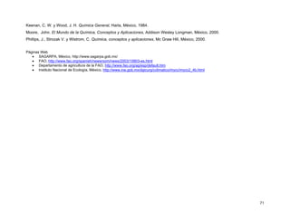 71
Keenan, C. W. y Wood, J. H. Química General, Harla, México, 1984.
Moore, John. El Mundo de la Química, Conceptos y Aplicaciones, Addison Wesley Longman, México, 2000.
Phillips, J., Strozak V. y Wistrom, C. Química, conceptos y aplicaciones, Mc Graw Hill, México, 2000.
Páginas Web
• SAGARPA, México, http://www.sagarpa.gob.mx/
• FAO, http://www.fao.org/spanish/newsroom/news/2003/15803-es.html
• Departamento de agricultura de la FAO, http://www.fao.org/ag/esp/default.htm
• Instituto Nacional de Ecología, México, http://www.ine.gob.mx/dgicurg/cclimatico/mycc/mycc2_4b.html
 
