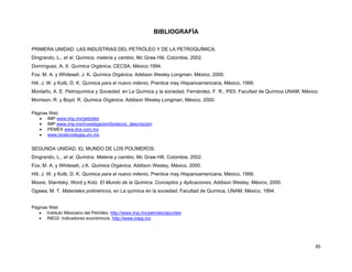 85
BIBLIOGRAFÍA
PRIMERA UNIDAD. LAS INDUSTRIAS DEL PETRÓLEO Y DE LA PETROQUÍMICA.
Dingrando, L., et al. Química, materia y cambio, Mc Graw Hill, Colombia, 2002.
Domínguez, A. X. Química Orgánica, CECSA, México 1994.
Fox, M. A. y Whitesell, J. K. Química Orgánica, Addison Wesley Longman, México, 2000.
Hill, J. W. y Kolb, D. K. Química para el nuevo milenio, Prentice may Hispanoamericana, México, 1999.
Montaño, A. E. Petroquímica y Sociedad, en La Química y la sociedad, Fernández, F. R., PIDI. Facultad de Química UNAM, México.
Morrison. R. y Boyd. R. Química Orgánica, Addison Wesley Longman, México, 2000.
Páginas Web
• IMP www.imp.mx/petroleo
• IMP www.imp.mx/investigacion/biotecno_descripcion
• PEMEX www.ilce.com.mx
• www.biotecnologia.um.mx
SEGUNDA UNIDAD. EL MUNDO DE LOS POLÍMEROS.
Dingrando, L., et al. Química. Materia y cambio, Mc Graw Hill, Colombia, 2002.
Fox, M. A. y Whitesell, J.K. Química Orgánica, Addison Wesley, México, 2000.
Hill, J. W. y Kolb, D. K. Química para el nuevo milenio, Prentice may Hispanoamericana, México, 1999.
Moore, Stanitsky, Word y Kotz. El Mundo de la Química. Conceptos y Aplicaciones, Addison Wesley, México, 2000.
Ogawa, M. T. Materiales poliméricos, en La química en la sociedad, Facultad de Química, UNAM, México, 1994.
Páginas Web
• Instituto Mexicano del Petróleo. http://www.imp.mx/petroleo/apuntes
• INEGI. Indicadores económicos. http://www.inegi.mx
 