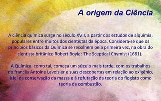 A origem da Ciência

A ciência química surge no século XVII, a partir dos estudos de alquimia,
  populares entre muitos dos cientistas da época. Considera-se que os
princípios básicos da Química se recolhem pela primeira vez, na obra do
     cientista britânico Robert Boyle: The Sceptical Chymist (1661).

  A Química, como tal, começa um século mais tarde, com os trabalhos
do francês Antoine Lavoisier e suas descobertas em relação ao oxigênio,
 à lei da conservação da massa e à refutação da teoria do flogisto como
                         teoria da combustão.
 