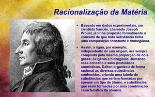 Racionalização da Matéria
       Baseado em dados experimentais, um
       cientista francês, chamado Joseph
       Proust, já tinha proposto formalmente o
       conceito de que toda substância tinha
       uma composição constante e homogênea.
       Assim, a água, por exemplo,
       independente de sua origem, era sempre
       composta pela mesma proporção de dois
       gases: oxigênio e hidrogênio. Juntando
       esse conceito e seus postulados
       atomísticos, Dalton organizou de forma
       racional as diversas substâncias
       conhecidas, criando uma tabela de
       substâncias que seriam formadas por
       apenas um tipo de átomo, e substâncias
       que eram formadas por uma combinação
       característica de átomos.
 