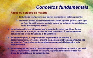 Conceitos fundamentais
Fases ou estados da matéria
        Conjuntos de configurações que objetos macroscópicos podem apresentar.
        São três os estados ou fases considerados: sólido, líquido e gasoso. Outros tipos
          de fases da matéria, como o estado pastoso ou o plasma, são estudados em
          níveis mais avançados de física.
No estado sólido, considera-se que a matéria do corpo mantém a forma
macroscópica e a posição relativa de suas partículas. É particularmente
estudado nas áreas da Estática e da Dinâmica.
No estado líquido, o corpo mantém a quantidade de matéria e,
aproximadamente, o volume; a forma e a posição relativa das partículas não
se mantêm. É particularmente estudado nas áreas da Hidrostática e da
Hidrodinâmica.
No estado gasoso, o corpo mantém apenas a quantidade de matéria, podendo
variar, amplamente, a forma e o volume. É particularmente estudado nas
áreas da aerostática e da aerodinâmica.
 