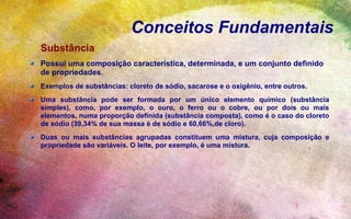 Conceitos Fundamentais
Substância
Possui uma composição característica, determinada, e um conjunto definido
de propriedades.
Exemplos de substâncias: cloreto de sódio, sacarose e o oxigênio, entre outros.
Uma substância pode ser formada por um único elemento químico (substância
simples), como, por exemplo, o ouro, o ferro ou o cobre, ou por dois ou mais
elementos, numa proporção definida (substância composta), como é o caso do cloreto
de sódio (39,34% de sua massa é de sódio e 60,66%,de cloro).
Duas ou mais substâncias agrupadas constituem uma mistura, cuja composição e
propriedade são variáveis. O leite, por exemplo, é uma mistura.
 