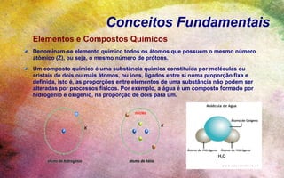 Conceitos Fundamentais
Elementos e Compostos Químicos
Denominam-se elemento químico todos os átomos que possuem o mesmo número
atômico (Z), ou seja, o mesmo número de prótons.
Um composto químico é uma substância química constituída por moléculas ou
cristais de dois ou mais átomos, ou íons, ligados entre si numa proporção fixa e
definida, isto é, as proporções entre elementos de uma substância não podem ser
alteradas por processos físicos. Por exemplo, a água é um composto formado por
hidrogênio e oxigênio, na proporção de dois para um.
 