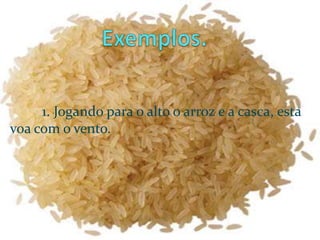 Exemplos.	1. Jogando para o alto o arroz e a casca, esta voa com o vento.