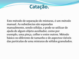Catação.Este método de separação de misturas, é um método manual. As substâncias são separadas manualmente, sendo sólidas, e pode-se utilizar de ajuda de algum objeto auxiliador, como por exemplo, uma pinça, colher e entre outros. Método básico no diferente de tamanho e de aspectos visíveis das partículas de uma misturas de sólidos granulados.