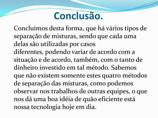 Conclusão.	Concluímos desta forma, que há vários tipos de separação de misturas, sendo que cada uma delas são utilizadas por casos diferentes, podendo variar de acordo com a situação e de acordo, também, com o tanto de dinheiro investido em tal método. Sabemos que não existem somente estes quatro métodos de separação das misturas, como podemos observar nos trabalhos de outras equipes, o que nos dá uma boa idéia de quão eficiente está nossa tecnologia hoje em dia.