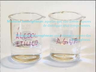 Misturas homogêneas: aquelas que não somos capazes de distinguir seus componentes.Misturas heterogêneas: exatamente o oposto das homogêneas.