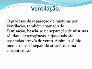Ventilação.O processo de separação de misturas por Ventilação, também chamado de Tamisação, baseia-se na separação de misturas sólidas e heterogêneas, cujas quais são separadas através do vento. Assim, o sólido menos denso é separado através de uma corrente de ar.