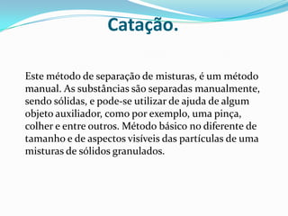 Catação.Este método de separação de misturas, é um método manual. As substâncias são separadas manualmente, sendo sólidas, e pode-se utilizar de ajuda de algum objeto auxiliador, como por exemplo, uma pinça, colher e entre outros. Método básico no diferente de tamanho e de aspectos visíveis das partículas de uma misturas de sólidos granulados.