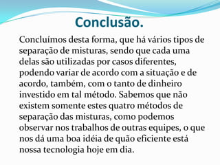 Conclusão.	Concluímos desta forma, que há vários tipos de separação de misturas, sendo que cada uma delas são utilizadas por casos diferentes, podendo variar de acordo com a situação e de acordo, também, com o tanto de dinheiro investido em tal método. Sabemos que não existem somente estes quatro métodos de separação das misturas, como podemos observar nos trabalhos de outras equipes, o que nos dá uma boa idéia de quão eficiente está nossa tecnologia hoje em dia.