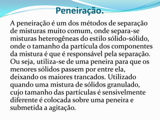Peneiração.	A peneiração é um dos métodos de separação de misturas muito comum, onde separa-se misturas heterogêneas do estilo sólido-sólido, onde o tamanho da partícula dos componentes da mistura é que é responsável pela separação. Ou seja, utiliza-se de uma peneira para que os menores sólidos passem por entre ela, deixando os maiores trancados. Utilizado quando uma mistura de sólidos granulado, cujo tamanho das partículas é sensivelmente diferente é colocada sobre uma peneira e submetida a agitação.