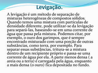 Levigação.	A levigação é um método de separação de misturas heterogêneas de compostos sólidos. Quando temos uma mistura com partículas de densidade diferente, pode utilizar-se da levigação para separá-las, baseando-se em uma corrente de água que passa pela mistura. Podemos citar, por exemplo, o ouro dos garimpos, que é sempre encontrado misturado com uma porção de outras substâncias, como terra, por exemplo. Para separar essas substâncias, tritura-se a mistura dentro de um recipiente próprio e passa-se uma corrente de água por ela. A parte menos densa ( a areia ou a terra) é carregada pela água, enquanto a mais densa (o ouro) fica depositada no fundo.