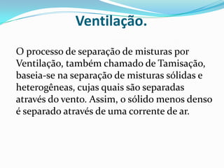 Ventilação.O processo de separação de misturas por Ventilação, também chamado de Tamisação, baseia-se na separação de misturas sólidas e heterogêneas, cujas quais são separadas através do vento. Assim, o sólido menos denso é separado através de uma corrente de ar.