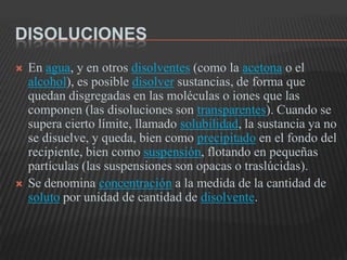 DisolucionesEn agua, y en otros disolventes (como la acetona o el alcohol), es posible disolver sustancias, de forma que quedan disgregadas en las moléculas o iones que las componen (las disoluciones son transparentes). Cuando se supera cierto límite, llamado solubilidad, la sustancia ya no se disuelve, y queda, bien como precipitado en el fondo del recipiente, bien como suspensión, flotando en pequeñas partículas (las suspensiones son opacas o traslúcidas).Se denomina concentración a la medida de la cantidad de soluto por unidad de cantidad de disolvente.