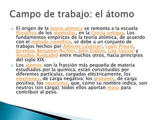El origen de la teoría atómica se remonta a la escuela filosófica de los atomistas, en la Grecia antigua. Los fundamentos empíricos de la teoría atómica, de acuerdo con el método científico, se debe a un conjunto de trabajos hechos por Antoine Lavoisier, Louis Proust, JeremiasBenjamin Richter, John Dalton, Gay-Lussac y Amadeo Avogadro entre muchos otros, hacia principios del siglo XIX.Los átomos son la fracción más pequeña de materia estudiados por la química, están constituidos por diferentes partículas, cargadas eléctricamente, los electrones, de carga negativa; los protones, de carga positiva; los neutrones, que, como su nombre indica, son neutros (sin carga); todos ellos aportan masa para contribuir al peso.Campo de trabajo: el átomo