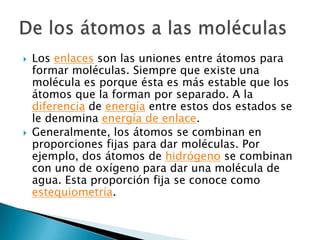 Los enlaces son las uniones entre átomos para formar moléculas. Siempre que existe una molécula es porque ésta es más estable que los átomos que la forman por separado. A la diferencia de energía entre estos dos estados se le denomina energía de enlace.Generalmente, los átomos se combinan en proporciones fijas para dar moléculas. Por ejemplo, dos átomos de hidrógeno se combinan con uno de oxígeno para dar una molécula de agua. Esta proporción fija se conoce como estequiometría.De los átomos a las moléculas