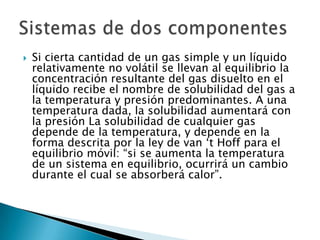 Si cierta cantidad de un gas simple y un líquido relativamente no volátil se llevan al equilibrio la concentración resultante del gas disuelto en el líquido recibe el nombre de solubilidad del gas a la temperatura y presión predominantes. A una temperatura dada, la solubilidad aumentará con la presión La solubilidad de cualquier gas depende de la temperatura, y depende en la forma descrita por la ley de van ‘t Hoff para el equilibrio móvil: “si se aumenta la temperatura de un sistema en equilibrio, ocurrirá un cambio durante el cual se absorberá calor”.Sistemas de dos componentes