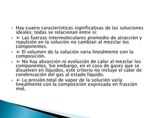 Hay cuatro características significativas de las soluciones ideales; todas se relacionan entre sí:➢ Las fuerzas intermoleculares promedio de atracción y repulsión en la solución no cambian al mezclar los componentes.➢ El volumen de la solución varia linealmente con la composición.➢ No hay absorción ni evolución de calor al mezclar los componentes. Sin embargo, en el caso de gases que se disuelven en líquidos, este criterio no incluye el calor de condensación del gas al estado líquido.➢ La presión.total de vapor de la solución varía linealmente con la composición expresada en fracción mol.