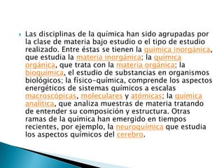 Las disciplinas de la química han sido agrupadas por la clase de materia bajo estudio o el tipo de estudio realizado. Entre éstas se tienen la química inorgánica, que estudia la materia inorgánica; la química orgánica, que trata con la materia orgánica; la bioquímica, el estudio de substancias en organismos biológicos; la físico-química, comprende los aspectos energéticos de sistemas químicos a escalas macroscópicas, moleculares y atómicas; la química analítica, que analiza muestras de materia tratando de entender su composición y estructura. Otras ramas de la química han emergido en tiempos recientes, por ejemplo, la neuroquímica que estudia los aspectos químicos del cerebro.