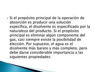 Si el propósito principal de la operación de absorción es producir una solución específica, el disolvente es especificado por la naturaleza del producto. Si el propósito principal es eliminar algún componente del gas, casi siempre existe la posibilidad de elección. Por supuesto, el agua es el disolvente más barato y más completo, pero debe darse considerable importancia a las siguientes propiedades: