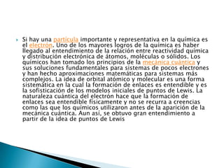 Si hay una partícula importante y representativa en la química es el electrón. Uno de los mayores logros de la química es haber llegado al entendimiento de la relación entre reactividad química y distribución electrónica de átomos, moléculas o sólidos. Los químicos han tomado los principios de la mecánica cuántica y sus soluciones fundamentales para sistemas de pocos electrones y han hecho aproximaciones matemáticas para sistemas más complejos. La idea de orbital atómico y molecular es una forma sistemática en la cual la formación de enlaces es entendible y es la sofisticación de los modelos iniciales de puntos de Lewis. La naturaleza cuántica del electrón hace que la formación de enlaces sea entendible físicamente y no se recurra a creencias como las que los químicos utilizaron antes de la aparición de la mecánica cuántica. Aun así, se obtuvo gran entendimiento a partir de la idea de puntos de Lewis